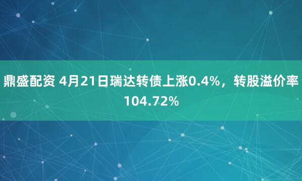 鼎盛配资 4月21日瑞达转债上涨0.4%，转股溢价率104.72%