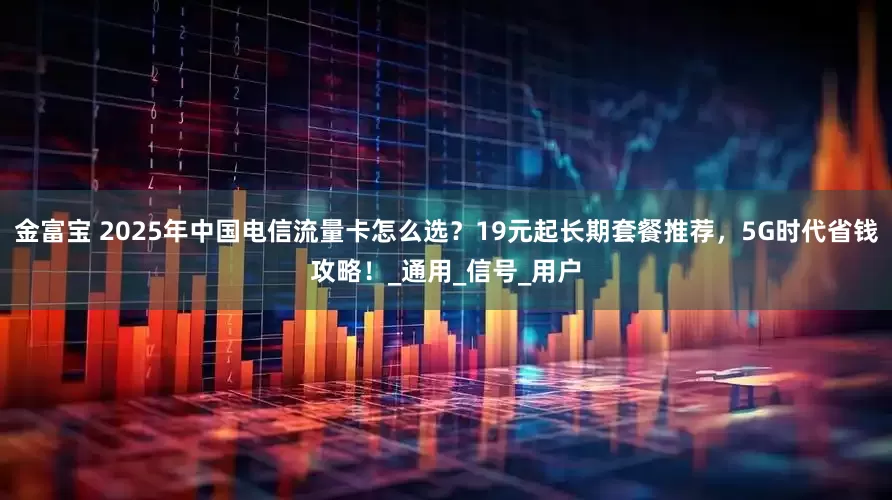 金富宝 2025年中国电信流量卡怎么选？19元起长期套餐推荐，5G时代省钱攻略！_通用_信号_用户