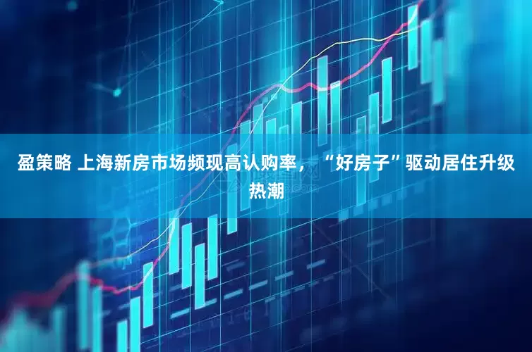 盈策略 上海新房市场频现高认购率， “好房子”驱动居住升级热潮