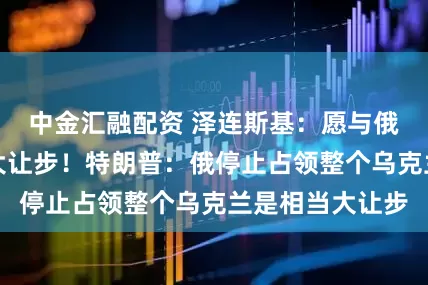 中金汇融配资 泽连斯基：愿与俄罗斯谈就是巨大让步！特朗普：俄停止占领整个乌克兰是相当大让步