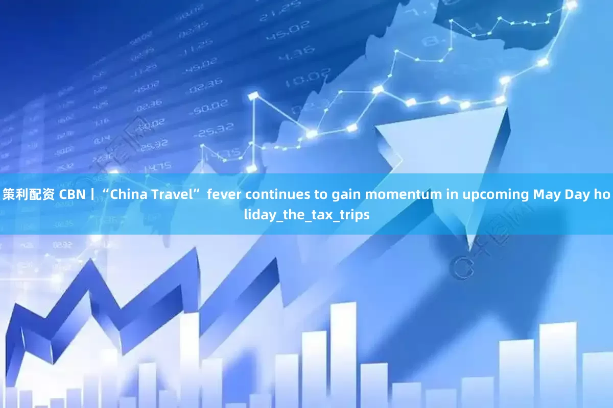 策利配资 CBN丨“China Travel” fever continues to gain momentum in upcoming May Day holiday_the_tax_trips