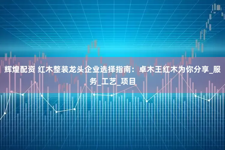 辉煌配资 红木整装龙头企业选择指南：卓木王红木为你分享_服务_工艺_项目