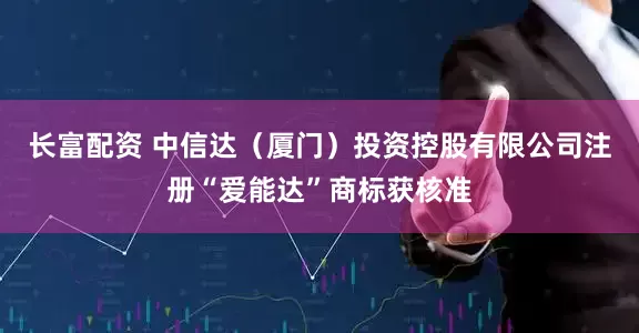 长富配资 中信达（厦门）投资控股有限公司注册“爱能达”商标获核准
