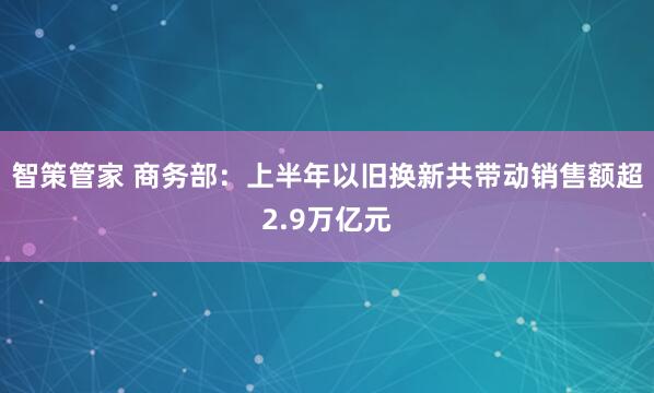 智策管家 商务部：上半年以旧换新共带动销售额超2.9万亿元