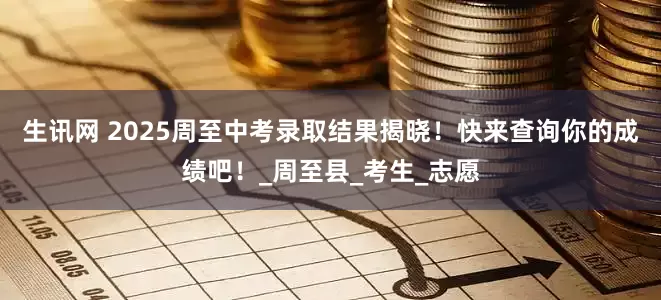 生讯网 2025周至中考录取结果揭晓！快来查询你的成绩吧！_周至县_考生_志愿