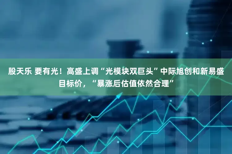 股天乐 要有光！高盛上调“光模块双巨头”中际旭创和新易盛目标价，“暴涨后估值依然合理”