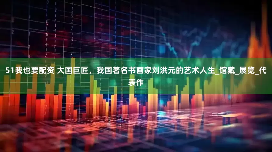 51我也要配资 大国巨匠，我国著名书画家刘洪元的艺术人生_馆藏_展览_代表作