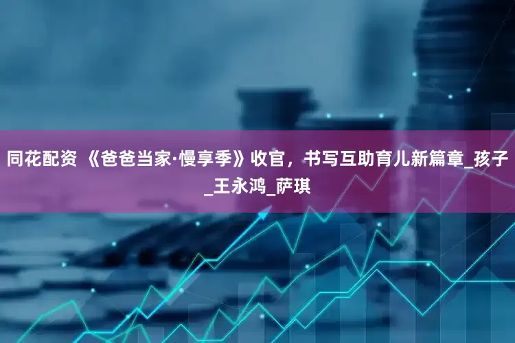 同花配资 《爸爸当家·慢享季》收官，书写互助育儿新篇章_孩子_王永鸿_萨琪