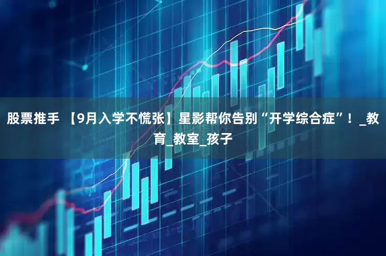 股票推手 【9月入学不慌张】星影帮你告别“开学综合症”！_教育_教室_孩子