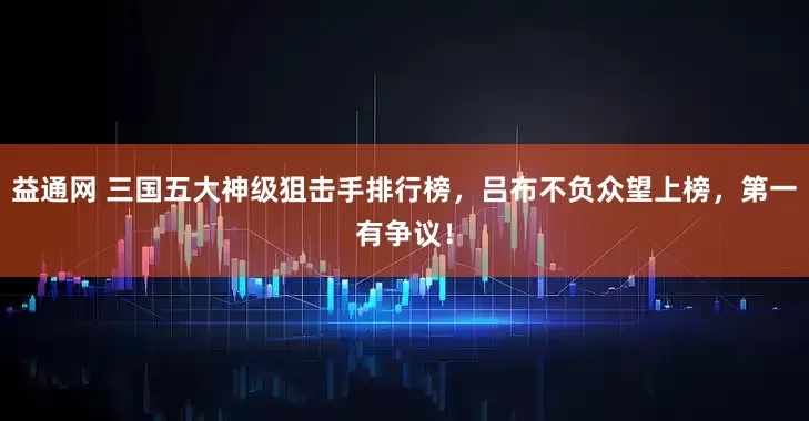 益通网 三国五大神级狙击手排行榜，吕布不负众望上榜，第一有争议！