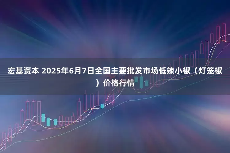 宏基资本 2025年6月7日全国主要批发市场低辣小椒（灯笼椒）价格行情