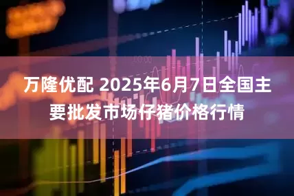 万隆优配 2025年6月7日全国主要批发市场仔猪价格行情
