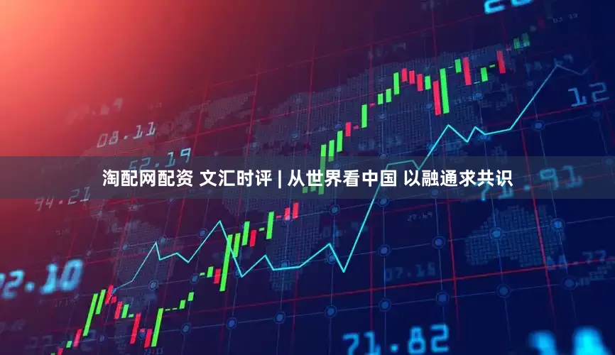 淘配网配资 文汇时评 | 从世界看中国 以融通求共识