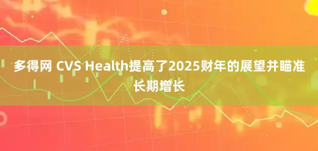 多得网 CVS Health提高了2025财年的展望并瞄准长期增长