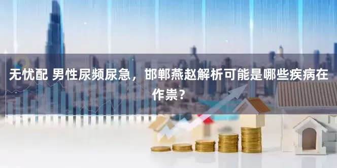 无忧配 男性尿频尿急，邯郸燕赵解析可能是哪些疾病在作祟？