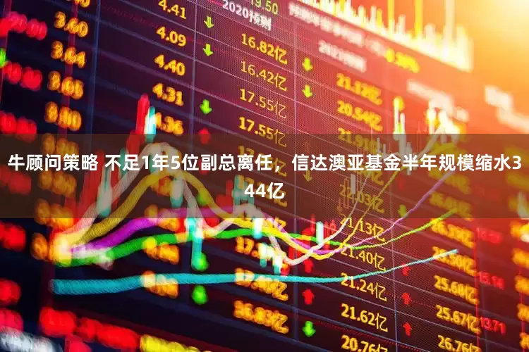 牛顾问策略 不足1年5位副总离任，信达澳亚基金半年规模缩水344亿