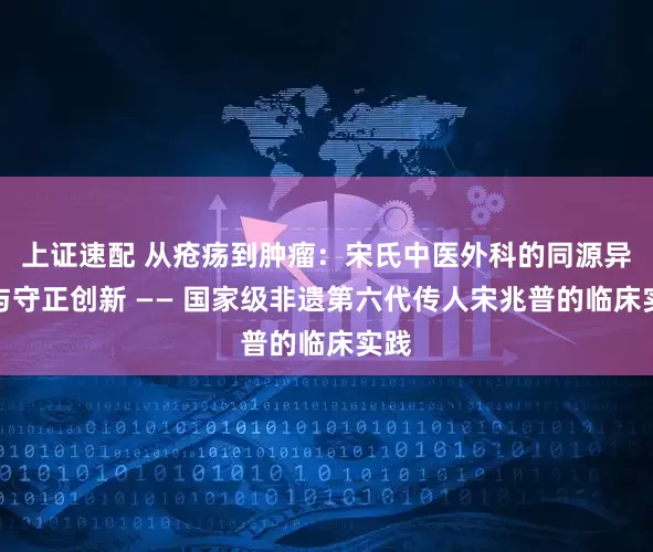 上证速配 从疮疡到肿瘤：宋氏中医外科的同源异治与守正创新 —— 国家级非遗第六代传人宋兆普的临床实践