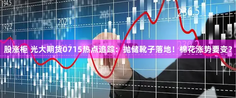 股涨柜 光大期货0715热点追踪：抛储靴子落地！棉花涨势要变？